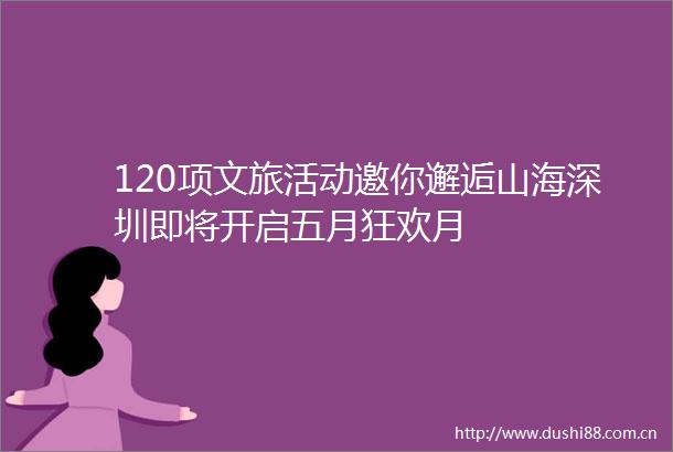 120项文旅活动邀你邂逅山海深圳即将开启五月狂欢月