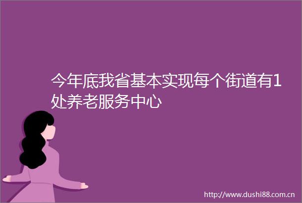 今年底我省基本实现每个街道有1处养老服务中心
