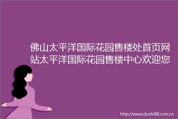佛山太平洋国际花园售楼处首页网站太平洋国际花园售楼中心欢迎您详情