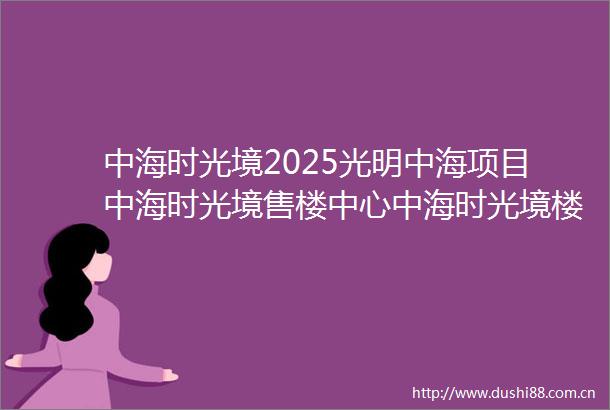 中海时光境2025光明中海项目中海时光境售楼中心中海时光境楼盘详情最新图文介绍中海时光境开发商电话