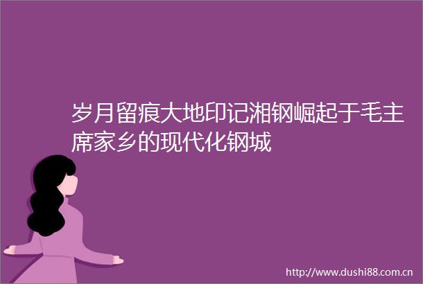 岁月留痕大地印记湘钢崛起于毛家乡的现代化钢城