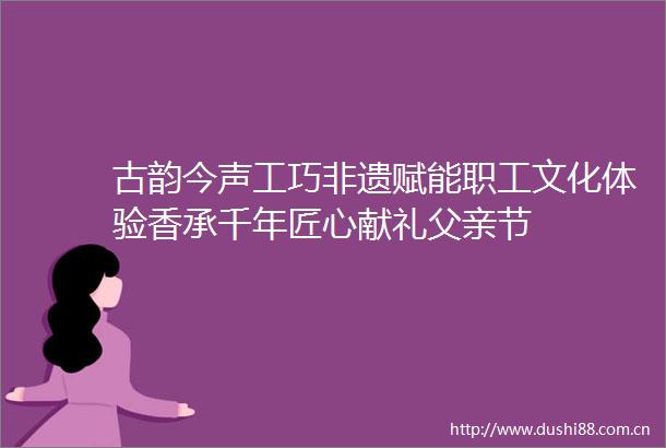 古韵今声工巧非遗赋能职工文化体验香承千年匠心献礼父亲节