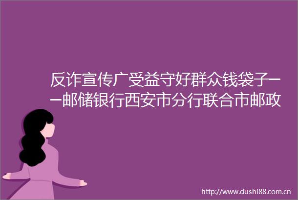 反诈宣传广受益守好群众钱袋子──邮储银行西安市分行联合市邮政分公司深入开展反电诈宣传工作