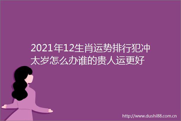 2021年12生肖运势排行犯冲太岁怎么办谁的贵人运更好