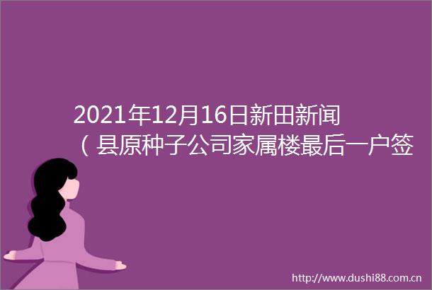 2021年12月16日新田新闻（县原种子公司家属楼最后一户签约腾房）
