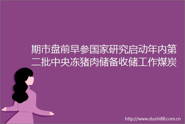 期市盘前早参研究启动年内第二批中央冻猪肉储备收储工作煤炭持续近两月下跌超32澳煤进口恢复下行情弱势局面已定