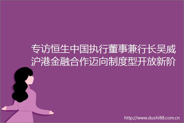 专访恒生执行董事兼行长吴威沪港金融合作迈向制度型开放新阶段港资银行面临前所未有的发展机遇