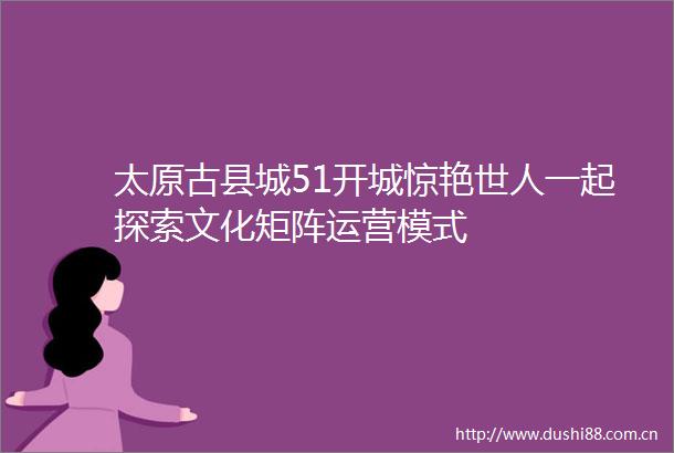 太原古县城51开城惊艳世人一起探索文化矩阵运营模式