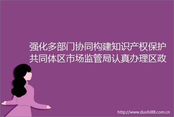 强化多部门协同构建知识产权保护共同体区市场监管局认真办理区政协七届五次会议第25093号提案