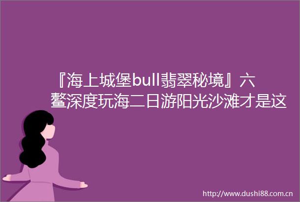 『海上城堡bull翡翠秘境』六鳌深度玩海二日游阳光沙滩才是这个夏天该有的样子