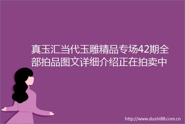 真玉汇当代玉雕精品专场42期全部拍品图文详细介绍正在拍卖中