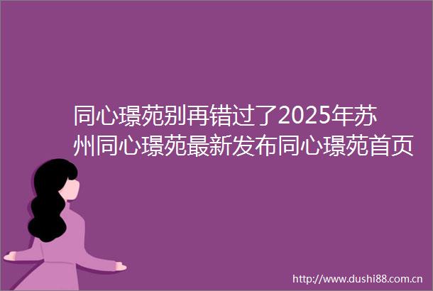同心璟苑别再错过了2025年苏州同心璟苑最新发布同心璟苑首页网站楼盘详情同心璟苑户型配套