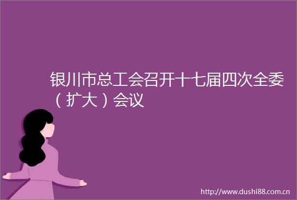 银川市总工会召开十七届四次全委（扩大）会议