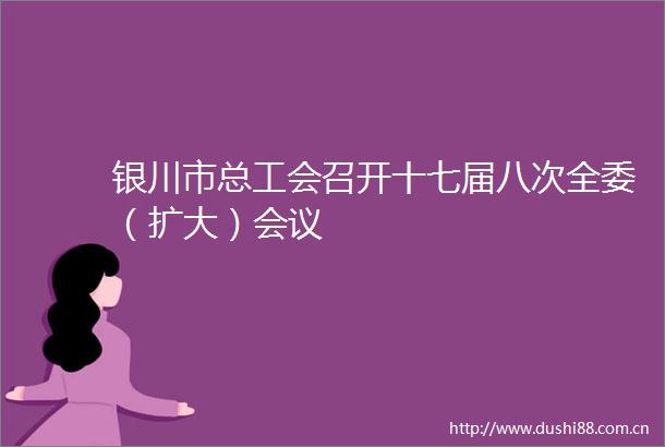 银川市总工会召开十七届八次全委（扩大）会议