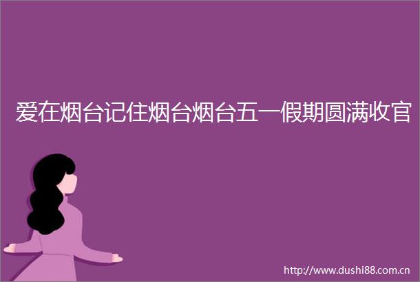爱在烟台记住烟台烟台五一假期圆满收官