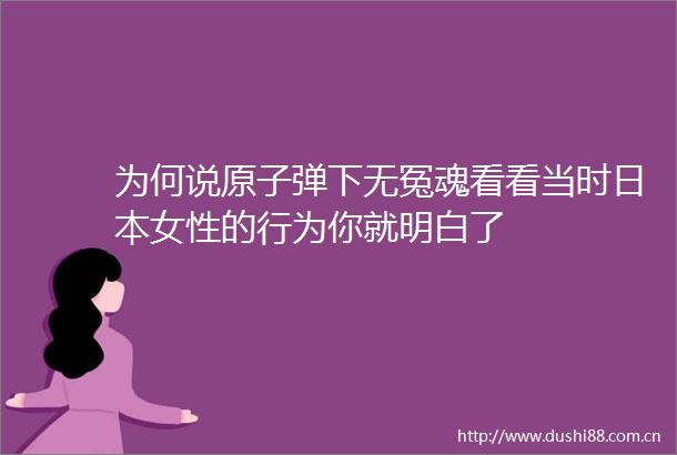 为何说原子弹下无冤魂看看当时女性的行为你就明白了