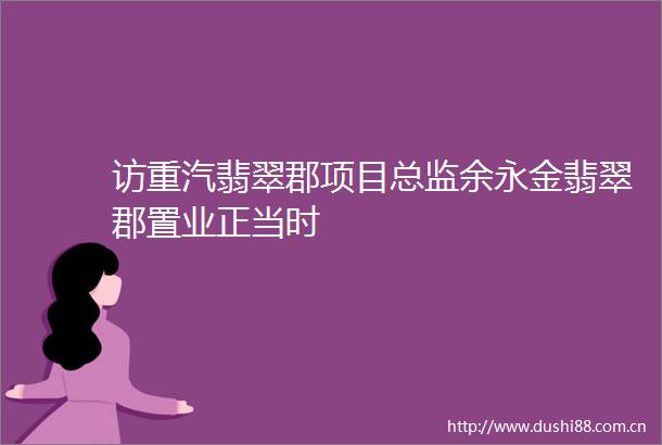 访重汽翡翠郡项目总监余永金翡翠郡置业正当时