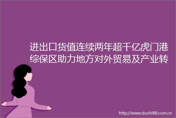 进出口货值连续两年超千亿虎门港综保区助力地方对外贸易及产业转型升级