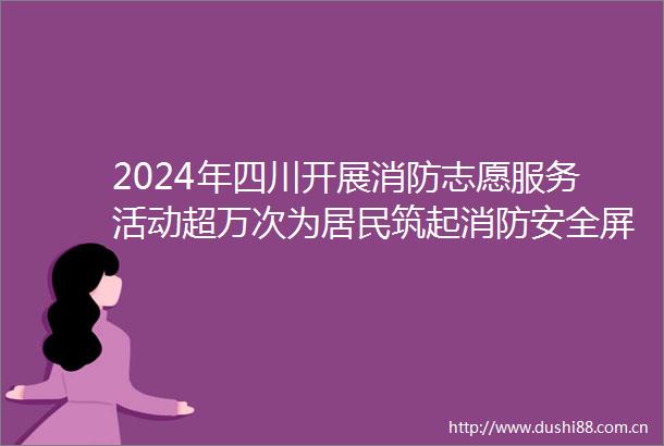 2024年四川开展消防志愿服务活动超万次为居民筑起消防安全屏障