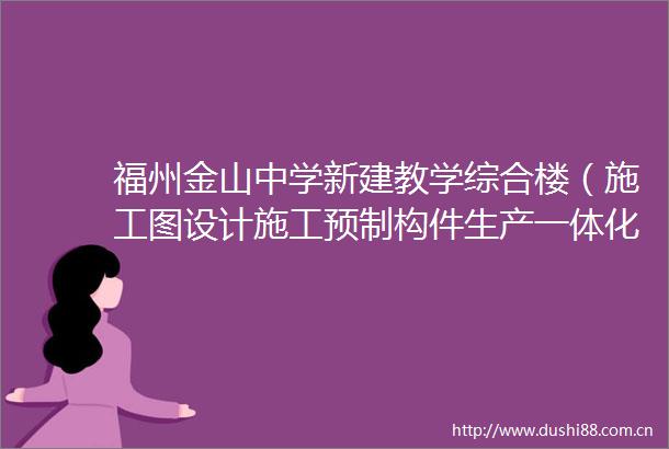 福州金山中学新建教学综合楼（施工图设计施工预制构件生产一体化）变更公告