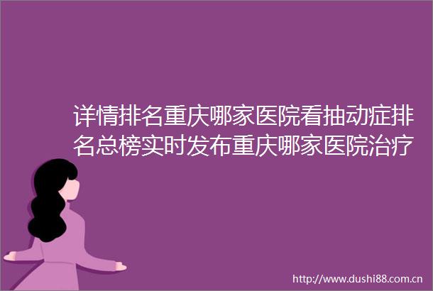 详情排名重庆哪家医院看抽动症排名总榜实时发布重庆哪家医院治疗儿童抽动症比较好