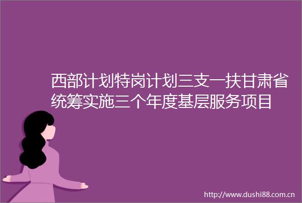 西部计划特岗计划三支一扶甘肃省统筹实施三个年度基层服务项目