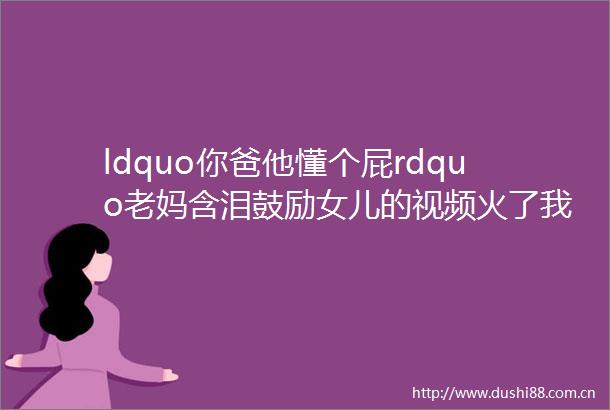 ldquo你爸他懂个屁rdquo老妈含泪鼓励女儿的视频火了我笑着笑着却哭了helliphellip