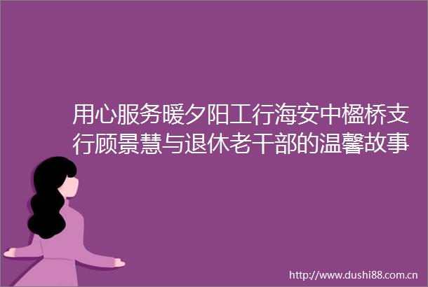 用心服务暖夕阳工行海安中楹桥支行顾景慧与退休老的温馨故事