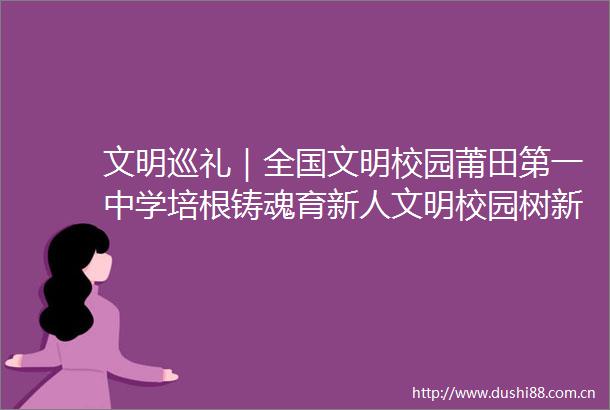 文明巡礼｜全国文明校园莆田第一中学培根铸魂育新人文明校园树新风