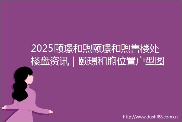 2025颐璟和煦颐璟和煦售楼处楼盘资讯｜颐璟和煦位置户型图