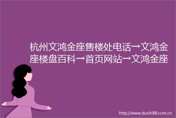 杭州文鸿金座售楼处电话→文鸿金座楼盘百科→首页网站→文鸿金座售楼中心电话→24小时热线电话