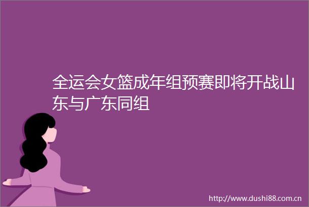 全运会女篮成年组预赛即将开战山东与广东同组