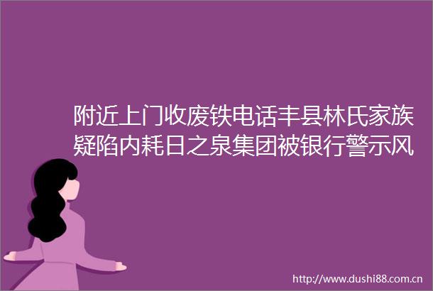 附近上门收废铁电话丰县林氏家族疑陷内耗日之泉集团被银行警示风险