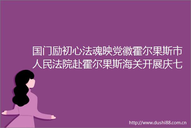 国门励初心法魂映党徽霍尔果斯市赴霍尔果斯海关开展庆七一主题党日活动