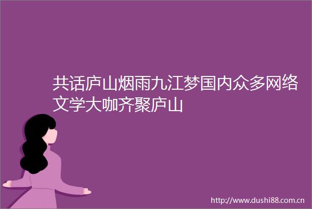 共话庐山烟雨九江梦国内众多网络文学大咖齐聚庐山