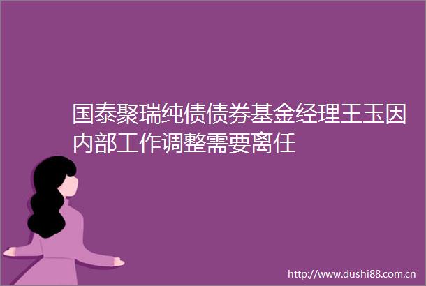 国泰聚瑞纯债债券基金经理王玉因内部工作调整需要离任