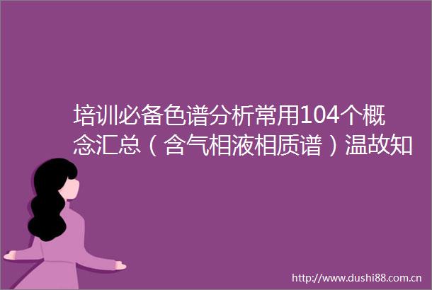 培训必备色谱分析常用104个概念汇总（含气相液相质谱）温故知新