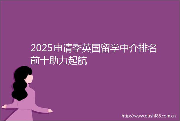 2025申请季英国留学中介排名前十助力起航