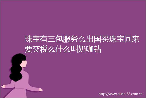 珠宝有三包服务么出国买珠宝回来要交税么什么叫奶咖钻
