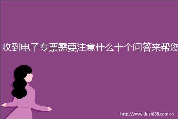 收到电子专票需要注意什么十个问答来帮您