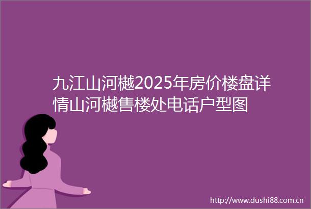 九江山河樾2025年房价楼盘详情山河樾售楼处电话户型图