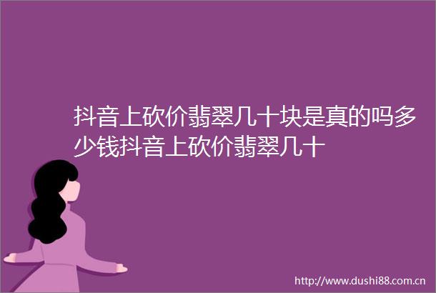 抖音上砍价翡翠几十块是真的吗多少钱抖音上砍价翡翠几十