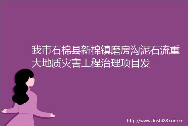 我市石棉县新棉镇磨房沟泥石流重大地质灾害工程治理项目发