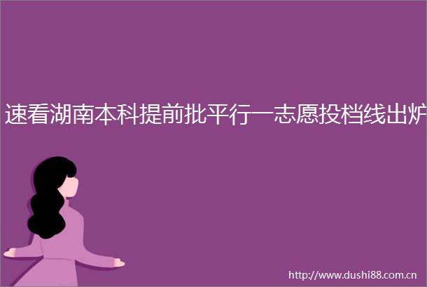 速看湖南本科提前批平行一志愿投档线出炉