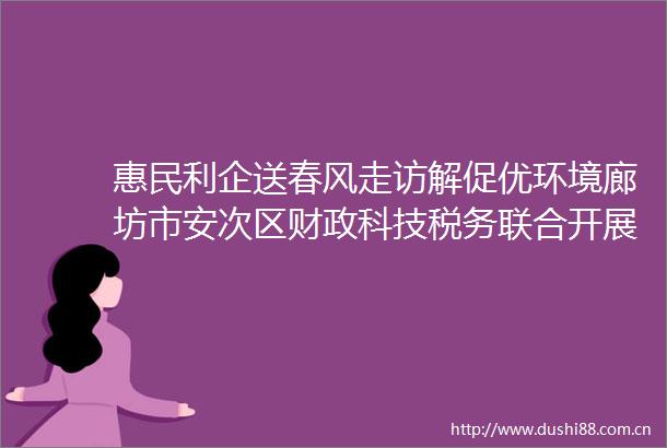 惠民利企送春风走访解促优环境廊坊市安次区财政科技税务联合开展政策宣传活动