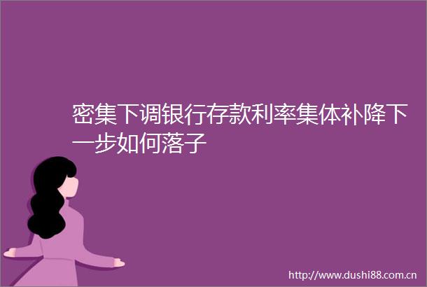 密集下调银行存款利率集体补降下一步如何落子