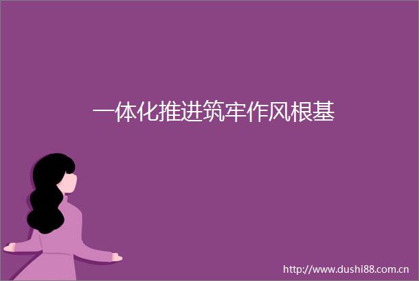 一体化推进筑牢作风根基