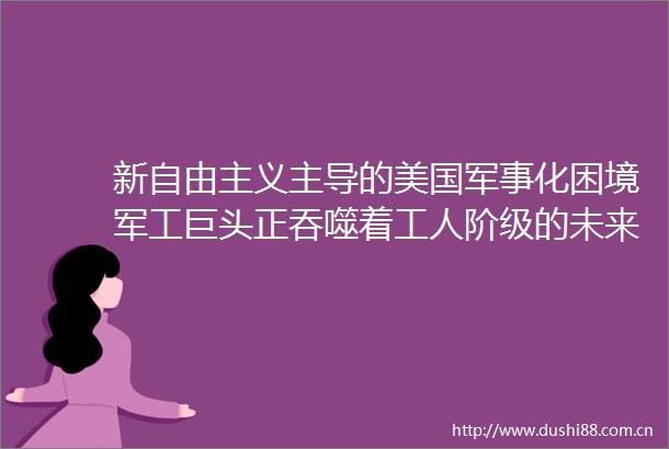 新自由主义主导的美国军事化困境军工巨头正吞噬着工人阶级的未来