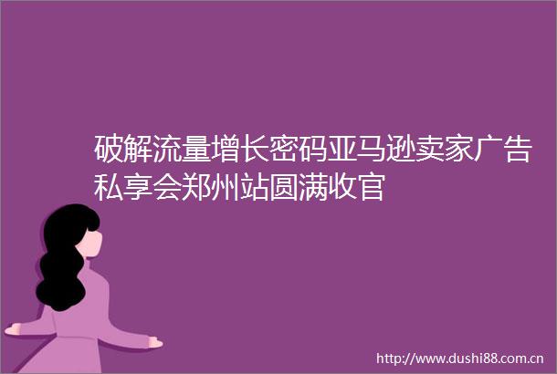 破解流量增长密码亚马逊卖家私享会郑州站圆满收官