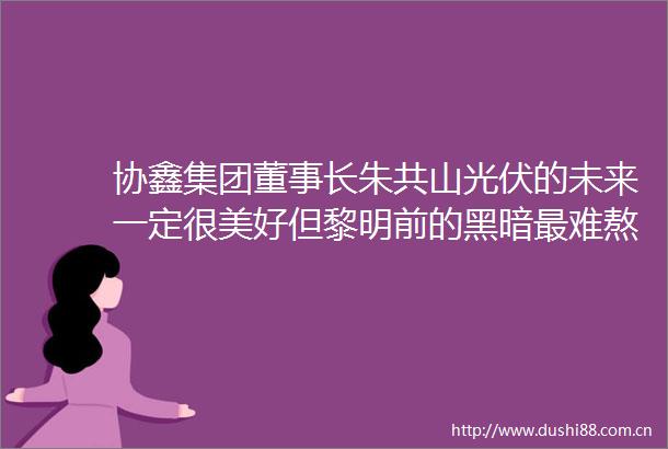协鑫集团董事长朱共山光伏的未来一定很美好但黎明前的黑暗最难熬
